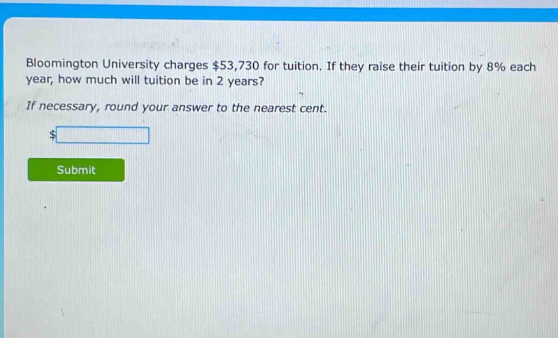 bloomington university charges $53,730 for tuition. if they raise their tuition by 8% each year, how much will tuition be in 2 years? if necessary, round your answer to the nearest cent. $