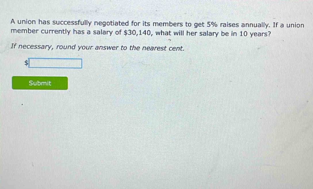 a union has successfully negotiated for its members to get 5% raises annually. if a union member currently has a salary of $30,140, what will her salary be in 10 years? if necessary, round your answer to the nearest cent.