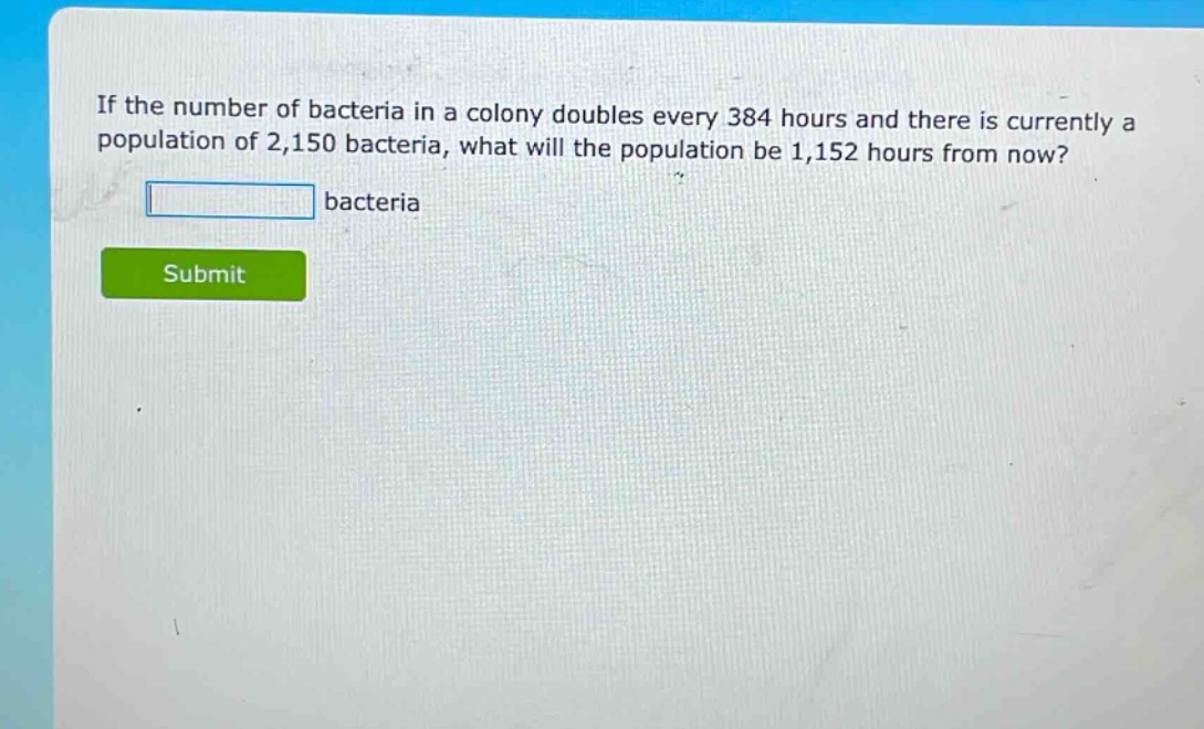 if the number of bacteria in a colony doubles every 384 hours and there is currently a population of 2,150 bacteria, what will the population be 1,152 hours from now? bacteria