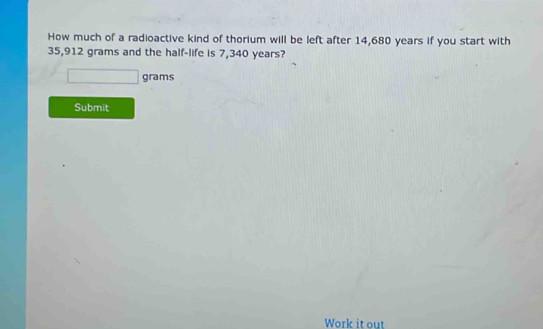 how much of a radioactive kind of thorium will be left after 14,680 years if you start with 35,912 grams and the half - life is 7,340 years? grams