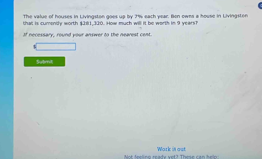 the value of houses in livingston goes up by 7% each year. ben owns a house in livingston that is currently worth $281,320. how much will it be worth in 9 years? if necessary, round your answer to the nearest cent.