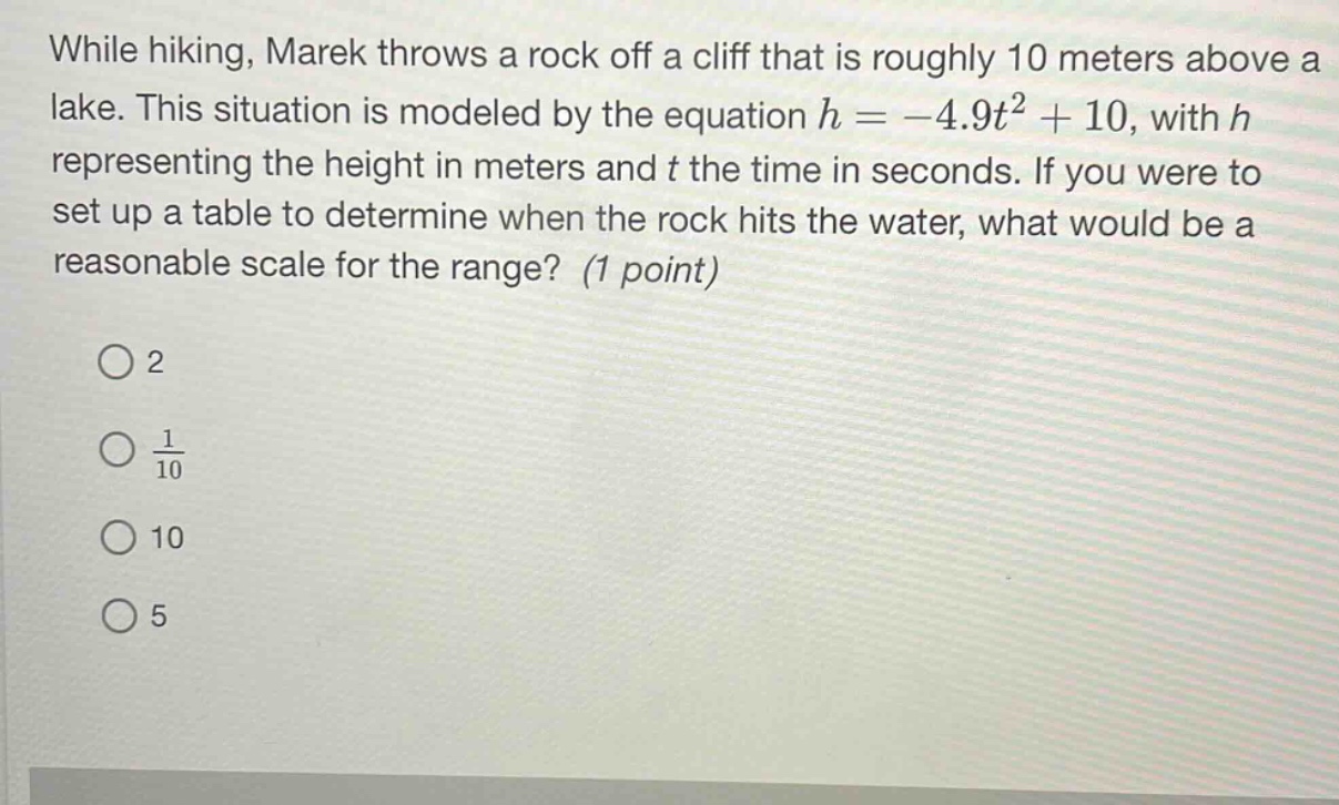 while hiking, marek throws a rock off a cliff that is roughly 10 meters above a lake. this situation is modeled by the equation h = -4.9t² + 10, with h representing the height in meters and t the time in seconds. if you were to set up a table to determine when the rock hits the water, what would be a reasonable scale for the range? (1 point) 2 1/10 10 5