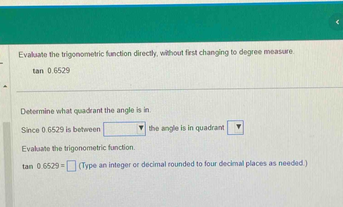 evaluate the trigonometric function directly, without first changing to degree measure. tan 0.6529 determine what quadrant the angle is in. since 0.6529 is between the angle is in quadrant evaluate the trigonometric function. tan 0.6529 = (type an integer or decimal rounded to four decimal places as needed.)