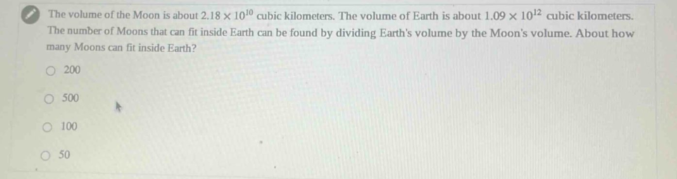 the volume of the moon is about 2.18 × 10^10 cubic kilometers. the volume of earth is about 1.09 × 10^12 cubic kilometers. the number of moons that can fit inside earth can be found by dividing earths volume by the moons volume. about how many moons can fit inside earth? 200 500 100 50