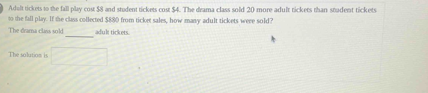 adult tickets to the fall play cost $8 and student tickets cost $4. the drama class sold 20 more adult tickets than student tickets to the fall play. if the class collected $880 from ticket sales, how many adult tickets were sold? the drama class sold ______ adult tickets. the solution is