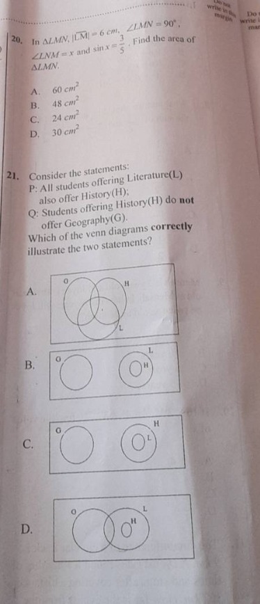 20. in △lmn, if |lm| = 6 cm, ∠lmn = 90°, ∠lnm = x and sin x = 3/5. find the area of △lmn. a. 60 cm² b. 48 cm² c. 24 cm² d. 30 cm² 21. consider the statements: p: all students offering literature(l) also offer history(h); q: students offering history(h) do not offer geography(g). which of the venn diagrams correctly illustrate the two statements? a. venn - diagram image description b. venn - diagram image description c. venn - diagram image description d. venn - diagram image description
