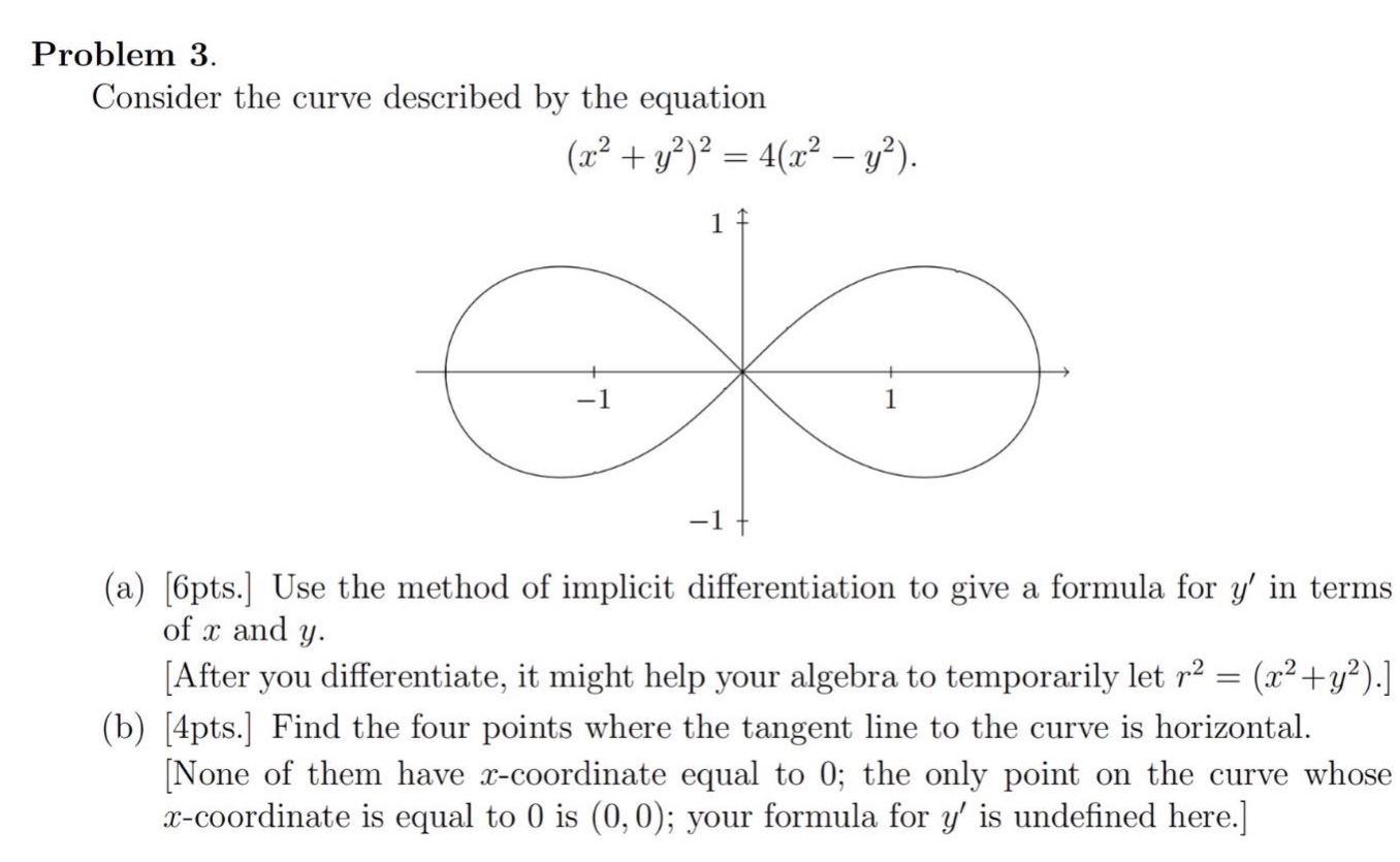 problem 3. consider the curve described by the equation (x² + y²)² = 4(x² - y²). (a) 6pts. use the method of implicit differentiation to give a formula for y in terms of x and y. after you differentiate, it might help your algebra to temporarily let r² = (x²+y²). (b) 4pts. find the four points where the tangent line to the curve is horizontal. none of them have x - coordinate equal to 0; the only point on the curve whose x - coordinate is equal to 0 is (0,0); your formula for y is undefined here.