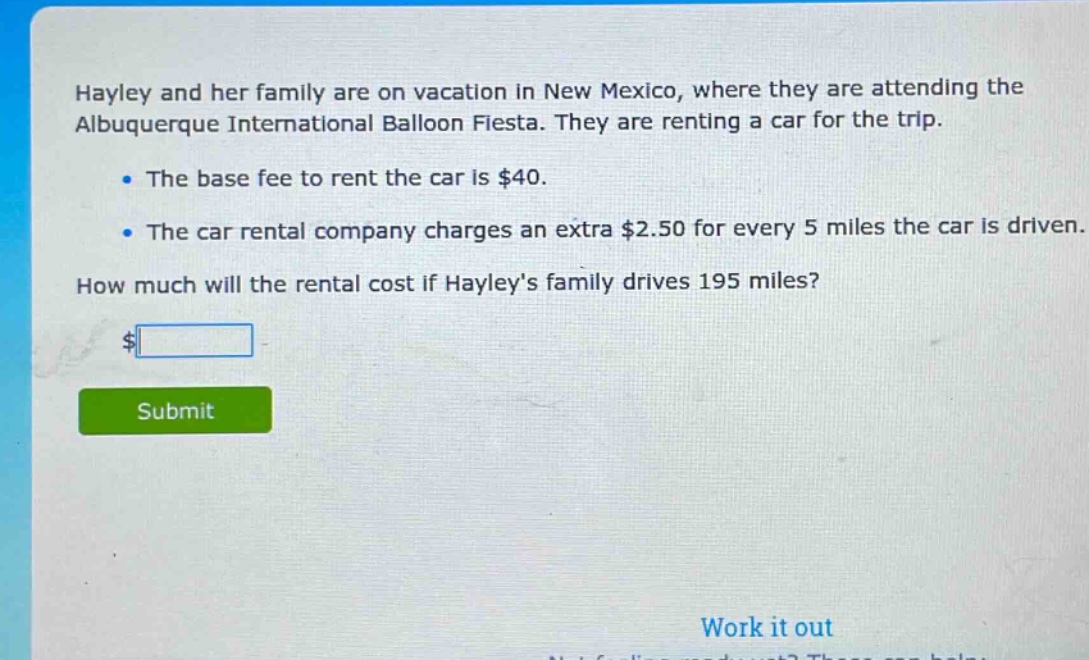hayley and her family are on vacation in new mexico, where they are attending the albuquerque international balloon fiesta. they are renting a car for the trip.\n\nthe base fee to rent the car is $40.\n\nthe car rental company charges an extra $2.50 for every 5 miles the car is driven.\n\nhow much will the rental cost if hayleys family drives 195 miles?