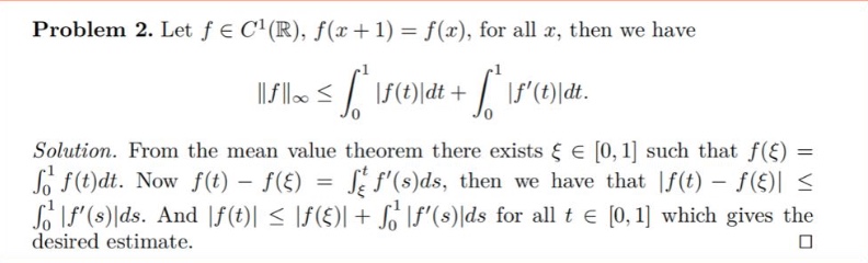 problem 2. let f ∈ c¹(ℝ), f(x + 1) = f(x), for all x, then we have ||f||∞ ≤ ∫₀¹|f(t)|dt + ∫₀¹|f(t)|dt. solution. from the mean - value theorem there exists ξ ∈ 0,1 such that f(ξ) = ∫₀¹f(t)dt. now f(t) - f(ξ) = ∫_ξ^t f(s)ds, then we have that |f(t) - f(ξ)| ≤ ∫₀¹|f(s)|ds. and |f(t)| ≤ |f(ξ)| + ∫₀¹|f(s)|ds for all t ∈ 0,1 which gives the desired estimate.