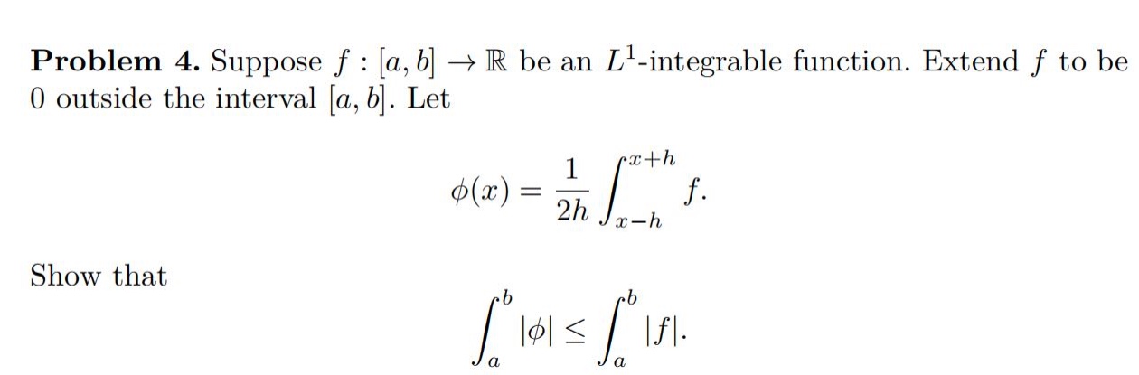 problem 4. suppose f : a,b→r be an l¹ -integrable function. extend f to be 0 outside the interval a,b. let ϕ(x)=1/2h∫(x - h)^(x + h)f. show that ∫(a)^(b)|ϕ|≤∫(a)^(b)|f|.