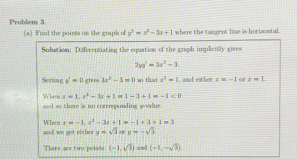 problem 3. (a) find the points on the graph of y² = x³ - 3x + 1 where the tangent line is horizontal. solution: differentiating the equation of the graph implicitly gives 2yy = 3x² - 3. setting y = 0 gives 3x² - 3 = 0 so that x² = 1, and either x = -1 or x = 1. when x = 1, x³ - 3x + 1 = 1 - 3 + 1 = -1 < 0 and so there is no corresponding y - value. when x = -1, x³ - 3x + 1 = -1 + 3 + 1 = 3 and we get either y = √3 or y = -√3. there are two points: (-1,√3) and (-1,-√3).