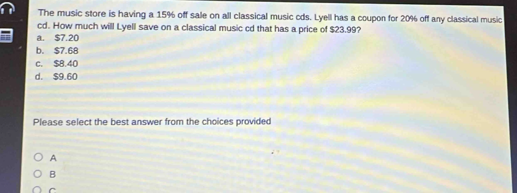 the music store is having a 15% off sale on all classical music cds. lyell has a coupon for 20% off any classical music cd. how much will lyell save on a classical music cd that has a price of $23.99? a. $7.20 b. $7.68 c. $8.40 d. $9.60 please select the best answer from the choices provided