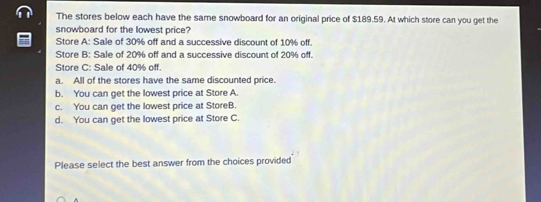 the stores below each have the same snowboard for an original price of $189.59. at which store can you get the snowboard for the lowest price? store a: sale of 30% off and a successive discount of 10% off. store b: sale of 20% off and a successive discount of 20% off. store c: sale of 40% off. a. all of the stores have the same discounted price. b. you can get the lowest price at store a. c. you can get the lowest price at storeb. d. you can get the lowest price at store c. please select the best answer from the choices provided