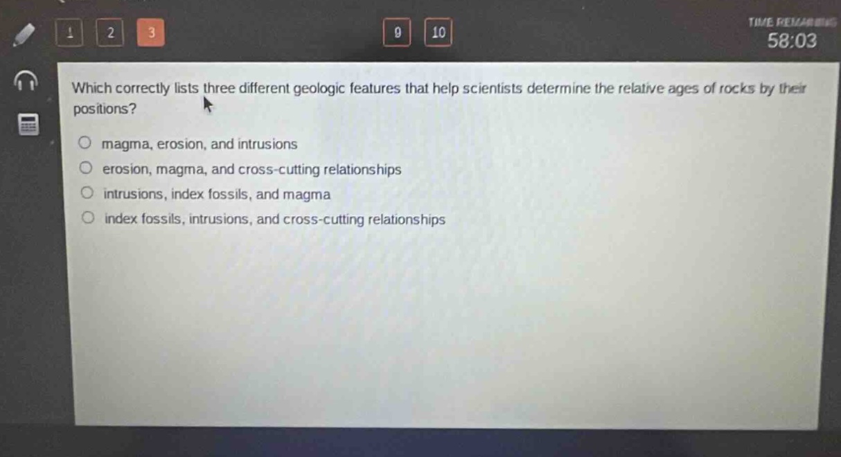 which correctly lists three different geologic features that help scientists determine the relative ages of rocks by their positions?\no magma, erosion, and intrusions\no erosion, magma, and cross - cutting relationships\no intrusions, index fossils, and magma\no index fossils, intrusions, and cross - cutting relationships