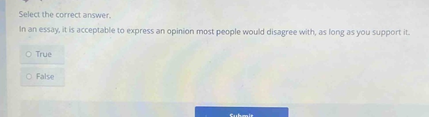 select the correct answer. in an essay, it is acceptable to express an opinion most people would disagree with, as long as you support it. o true o false