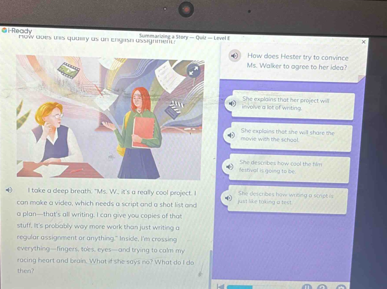 i - ready how does this qualify as an english assignment? summarizing a story - quiz - level e how does hester try to convince ms. walker to agree to her idea? she explains that her project will involve a lot of writing. she explains that she will share the movie with the school. she describes how cool the film festival is going to be. she describes how writing a script is just like taking a test. i take a deep breath. “ms. w., it’s a really cool project. i can make a video, which needs a script and a shot list and a plan—that’s all writing. i can give you copies of that stuff. it’s probably way more work than just writing a regular assignment or anything.” inside, i’m crossing everything—fingers, toes, eyes—and trying to calm my racing heart and brain. what if she says no? what do i do then?