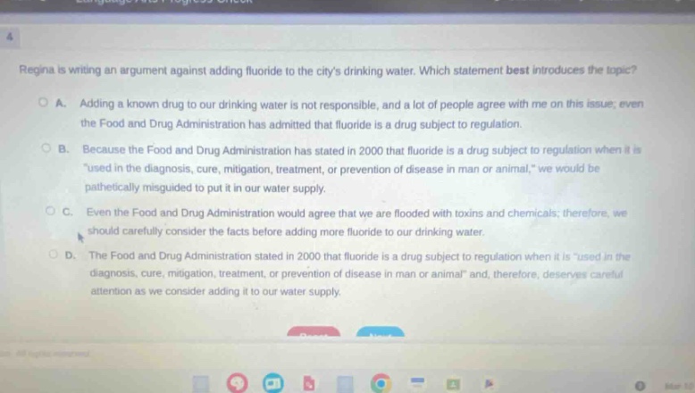 regina is writing an argument against adding fluoride to the citys drinking water. which statement best introduces the topic?\no a. adding a known drug to our drinking water is not responsible, and a lot of people agree with me on this issue; even the food and drug administration has admitted that fluoride is a drug subject to regulation.\no b. because the food and drug administration has stated in 2000 that fluoride is a drug subject to regulation when it is \used in the diagnosis, cure, mitigation, treatment, or prevention of disease in man or animal,\ we would be pathetically misguided to put it in our water supply.\no c. even the food and drug administration would agree that we are flooded with toxins and chemicals; therefore, we should carefully consider the facts before adding more fluoride to our drinking water.\no d. the food and drug administration stated in 2000 that fluoride is a drug subject to regulation when it is \used in the diagnosis, cure, mitigation, treatment, or prevention of disease in man or animal\ and, therefore, deserves careful attention as we consider adding it to our water supply.