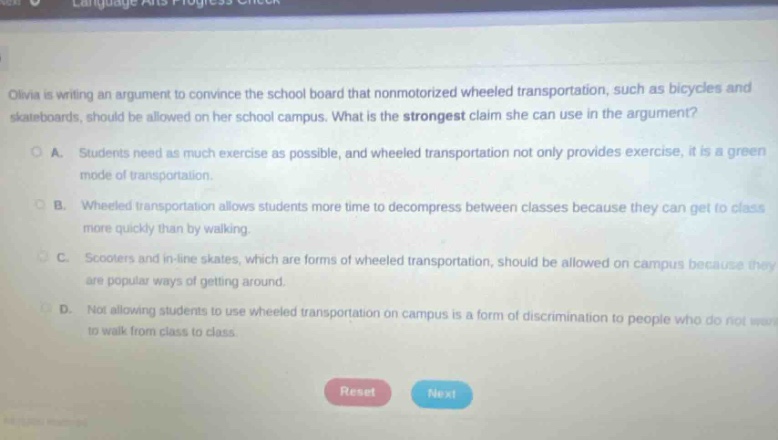 olivia is writing an argument to convince the school board that nonmotorized wheeled transportation, such as bicycles and skateboards, should be allowed on her school campus. what is the strongest claim she can use in the argument?\na. students need as much exercise as possible, and wheeled transportation not only provides exercise, it is a green mode of transportation.\nb. wheeled transportation allows students more time to decompress between classes because they can get to class more quickly than by walking.\nc. scooters and in - line skates, which are forms of wheeled transportation, should be allowed on campus because they are popular ways of getting around.\nd. not allowing students to use wheeled transportation on campus is a form of discrimination to people who do not want to walk from class to class.
