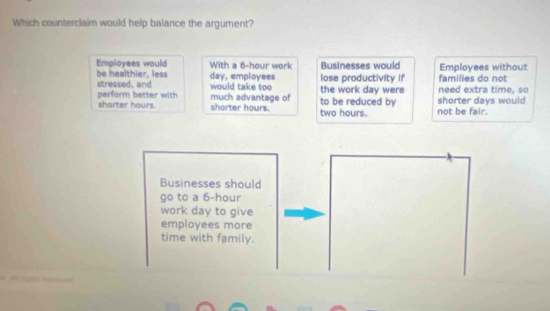 which counter - claim would help balance the argument? employees would be healthier, less stressed, and perform better with shorter hours. with a 6 - hour work day, employees would take too much advantage of shorter hours. businesses would lose productivity if the work day were to be reduced by two hours. employees without families do not need extra time, so shorter days would not be fair. businesses should go to a 6 - hour work day to give employees more time with family.
