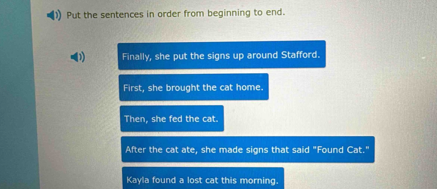 put the sentences in order from beginning to end. finally, she put the signs up around stafford. first, she brought the cat home. then, she fed the cat. after the cat ate, she made signs that said \found cat.\ kayla found a lost cat this morning.