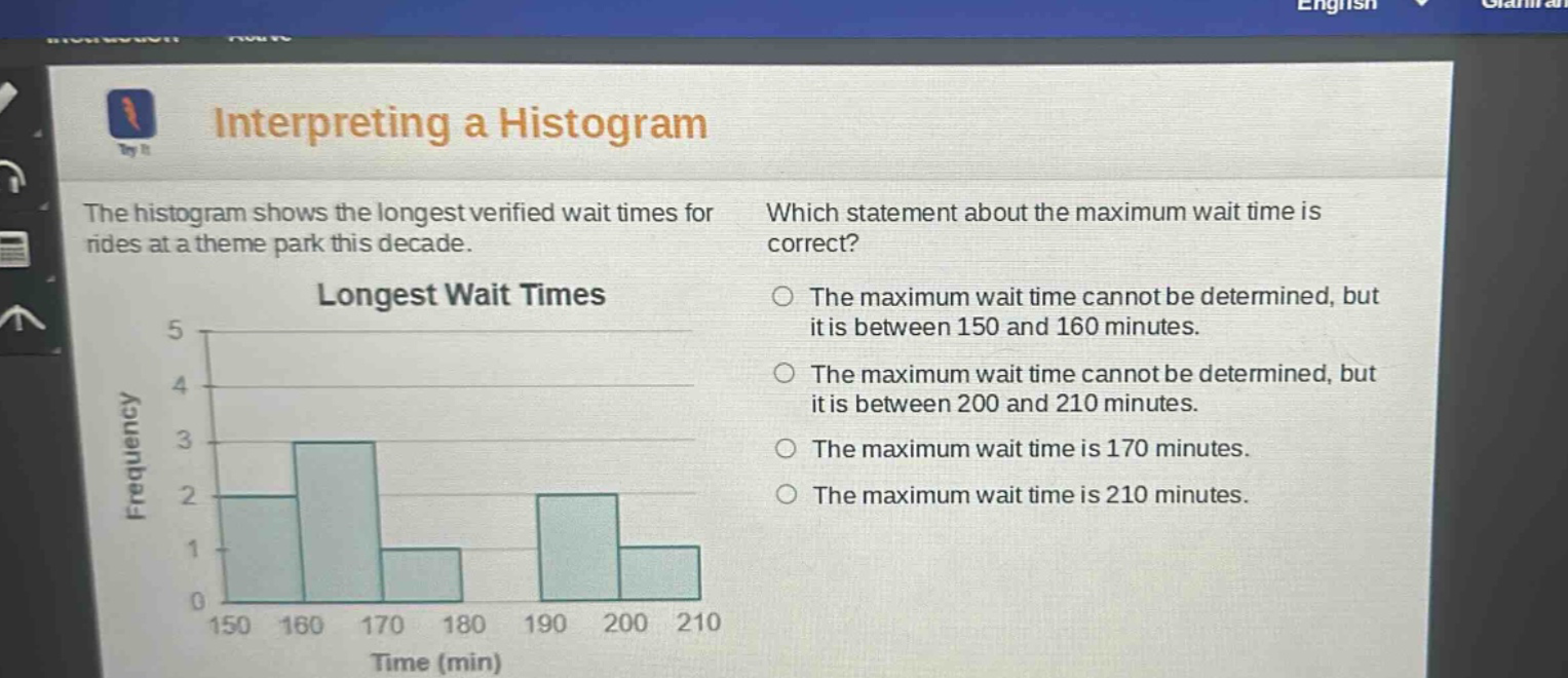 interpreting a histogram\nthe histogram shows the longest verified wait times for rides at a theme park this decade.\nlongest wait times\nwhich statement about the maximum wait time is correct?\nthe maximum wait time cannot be determined, but it is between 150 and 160 minutes.\nthe maximum wait time cannot be determined, but it is between 200 and 210 minutes.\nthe maximum wait time is 170 minutes.\nthe maximum wait time is 210 minutes.