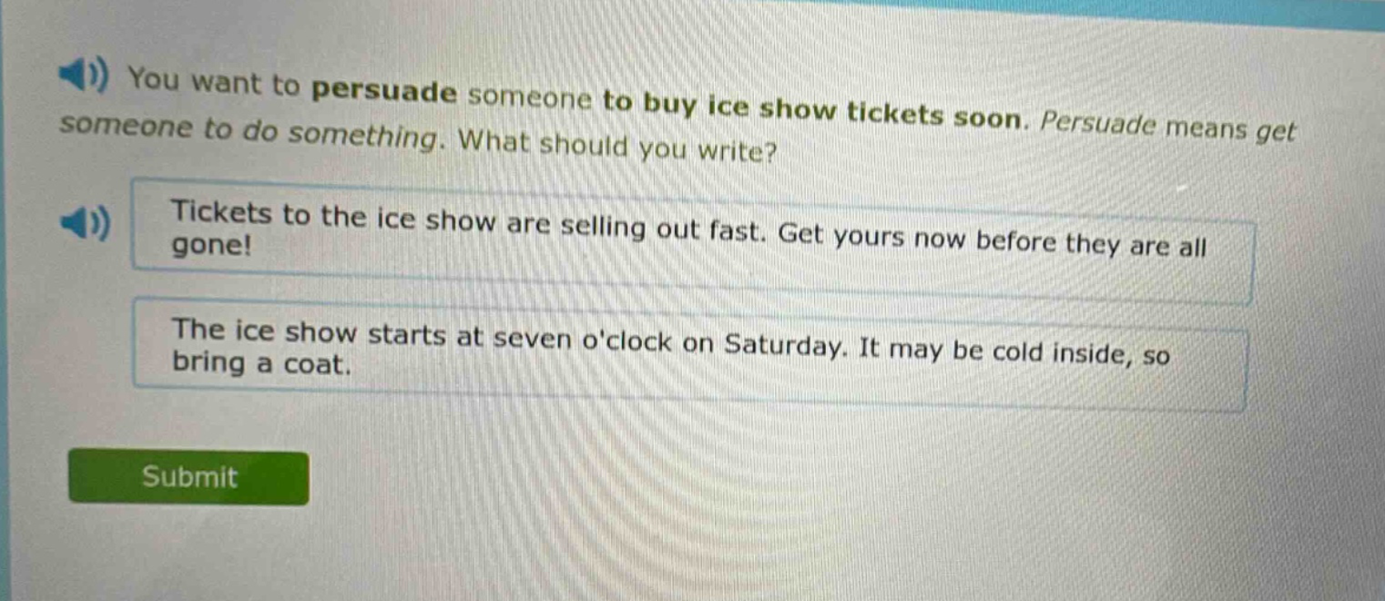 you want to persuade someone to buy ice show tickets soon. persuade means get someone to do something. what should you write? tickets to the ice show are selling out fast. get yours now before they are all gone! the ice show starts at seven oclock on saturday. it may be cold inside, so bring a coat.