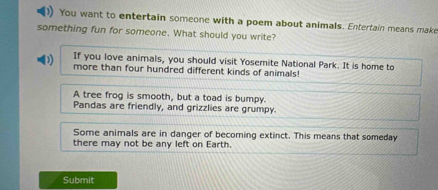 you want to entertain someone with a poem about animals. entertain means make something fun for someone. what should you write? if you love animals, you should visit yosemite national park. it is home to more than four hundred different kinds of animals! a tree frog is smooth, but a toad is bumpy. pandas are friendly, and grizzlies are grumpy. some animals are in danger of becoming extinct. this means that someday there may not be any left on earth.