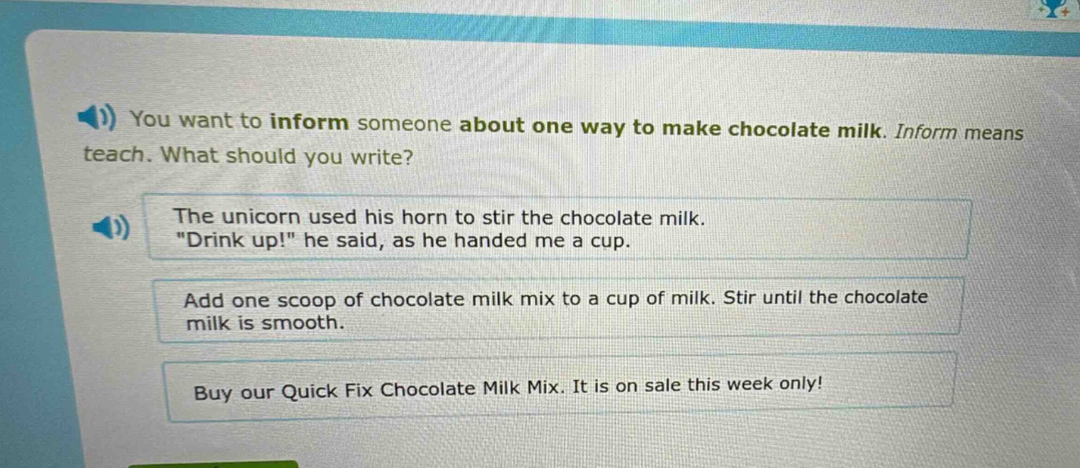 you want to inform someone about one way to make chocolate milk. inform means teach. what should you write? the unicorn used his horn to stir the chocolate milk. \drink up!\ he said, as he handed me a cup. add one scoop of chocolate milk mix to a cup of milk. stir until the chocolate milk is smooth. buy our quick fix chocolate milk mix. it is on sale this week only!