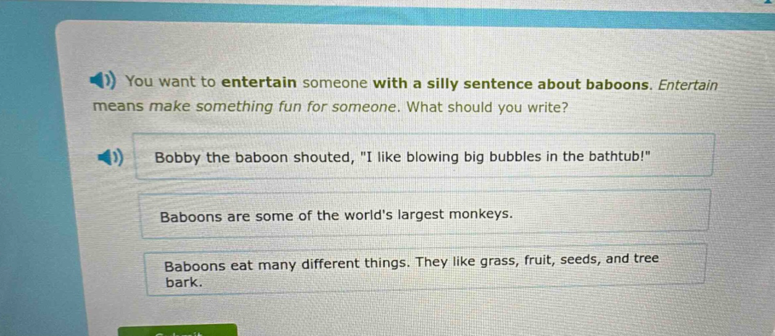 you want to entertain someone with a silly sentence about baboons. entertain means make something fun for someone. what should you write? bobby the baboon shouted, \i like blowing big bubbles in the bathtub!\ baboons are some of the worlds largest monkeys. baboons eat many different things. they like grass, fruit, seeds, and tree bark.