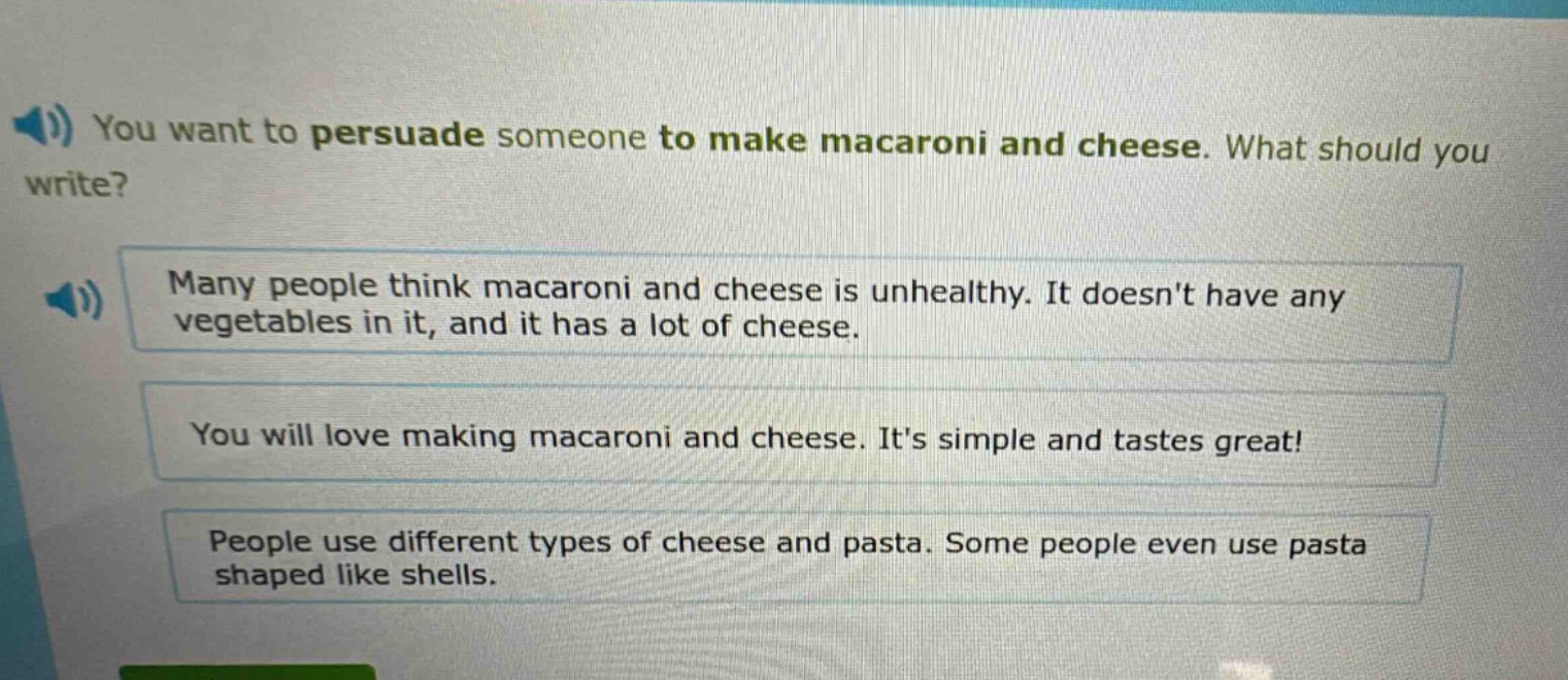 you want to persuade someone to make macaroni and cheese. what should you write? many people think macaroni and cheese is unhealthy. it doesnt have any vegetables in it, and it has a lot of cheese. you will love making macaroni and cheese. its simple and tastes great! people use different types of cheese and pasta. some people even use pasta shaped like shells.