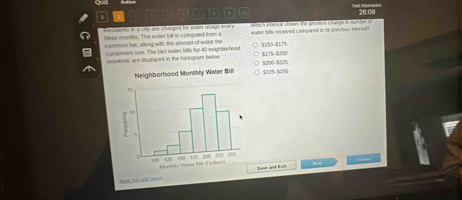 residents in a city are charged for water usage every three months. the water bill is computed from a common fee, along with the amount of water the customers use. the last water bills for 40 neighborhood residents are displayed in the histogram below. neighborhood monthly water bill which interval shows the greatest change in number of water bills received compared to its previous interval? $150 - $175 $175 - $200 $200 - $225 $225 - $250