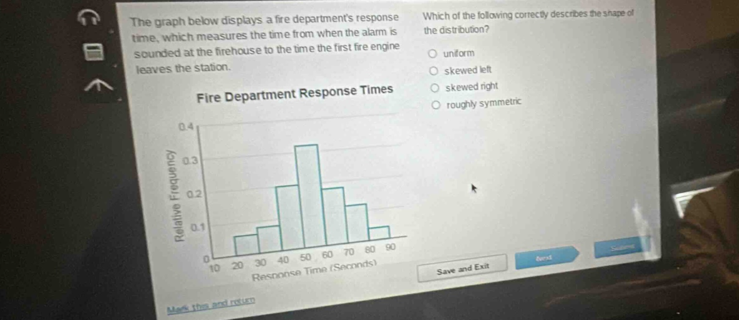 the graph below displays a fire departments response time, which measures the time from when the alarm is sounded at the firehouse to the time the first fire engine leaves the station. fire department response times which of the following correctly describes the shape of the distribution? uniform skewed left skewed right roughly symmetric