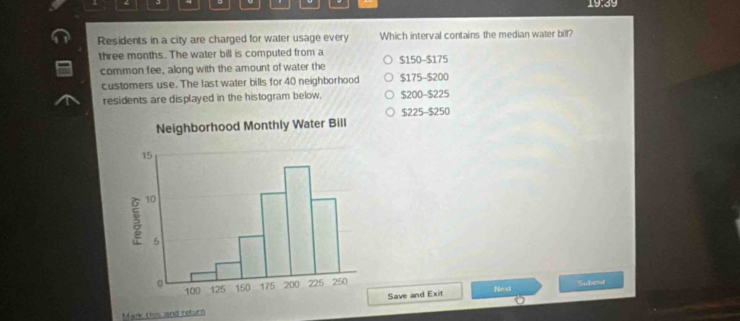 residents in a city are charged for water usage every three months. the water bill is computed from a common fee, along with the amount of water the customers use. the last water bills for 40 neighborhood residents are displayed in the histogram below. which interval contains the median water bill? $150 - $175 $175 - $200 $200 - $225 $225 - $250 neighborhood monthly water bill