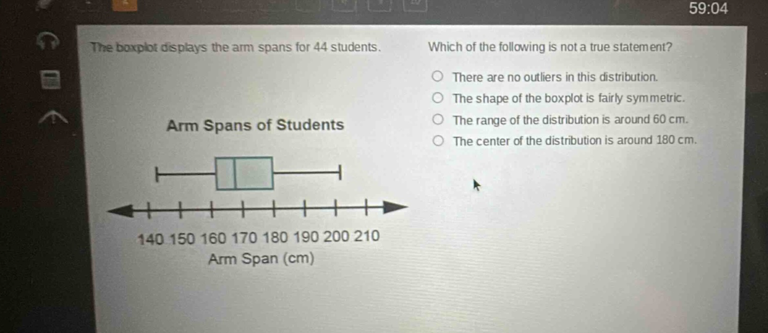 the boxplot displays the arm spans for 44 students. which of the following is not a true statement? there are no outliers in this distribution. the shape of the boxplot is fairly symmetric. the range of the distribution is around 60 cm. the center of the distribution is around 180 cm. arm spans of students 140 150 160 170 180 190 200 210 arm span (cm)