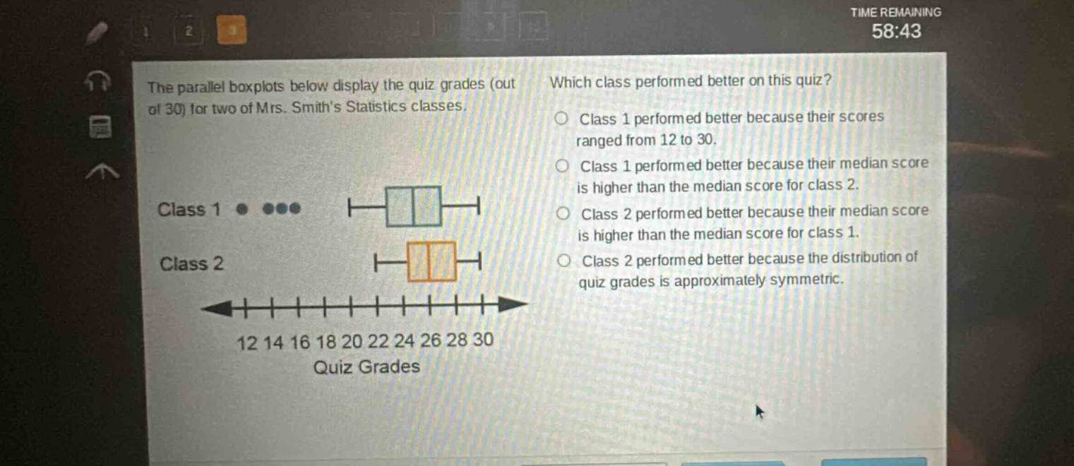 the parallel boxplots below display the quiz grades (out of 30) for two of mrs. smiths statistics classes. which class performed better on this quiz? class 1 performed better because their scores ranged from 12 to 30. class 1 performed better because their median score is higher than the median score for class 2. class 2 performed better because their median score is higher than the median score for class 1. class 2 performed better because the distribution of quiz grades is approximately symmetric. class 1 ● ●●● class 2 12 14 16 18 20 22 24 26 28 30 quiz grades