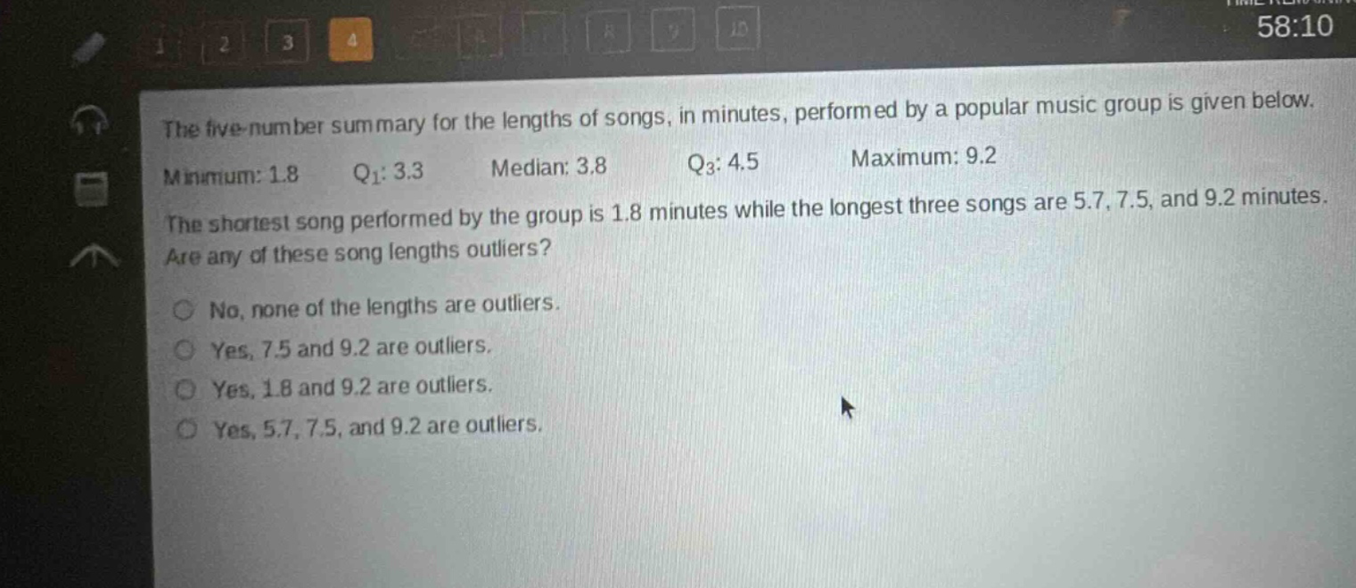 the five - number summary for the lengths of songs, in minutes, performed by a popular music group is given below. minimum: 1.8 q1: 3.3 median: 3.8 q3: 4.5 maximum: 9.2 the shortest song performed by the group is 1.8 minutes while the longest three songs are 5.7, 7.5, and 9.2 minutes. are any of these song lengths outliers? no, none of the lengths are outliers. yes, 7.5 and 9.2 are outliers. yes, 1.8 and 9.2 are outliers. yes, 5.7, 7.5, and 9.2 are outliers.
