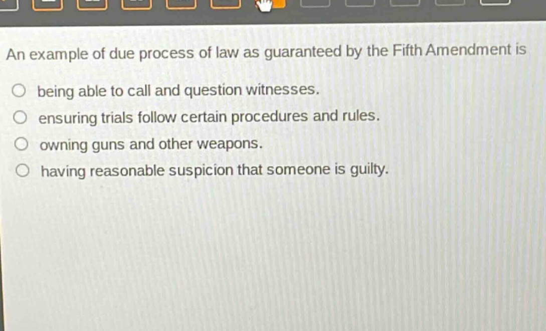 an example of due process of law as guaranteed by the fifth amendment is being able to call and question witnesses. ensuring trials follow certain procedures and rules. owning guns and other weapons. having reasonable suspicion that someone is guilty.