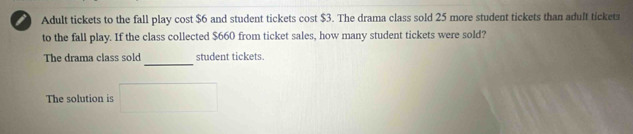 adult tickets to the fall play cost $6 and student tickets cost $3. the drama class sold 25 more student tickets than adult tickets to the fall play. if the class collected $660 from ticket sales, how many student tickets were sold? the drama class sold ______ student tickets. the solution is