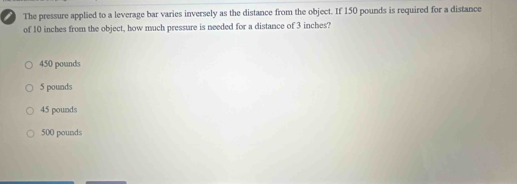 the pressure applied to a leverage bar varies inversely as the distance from the object. if 150 pounds is required for a distance of 10 inches from the object, how much pressure is needed for a distance of 3 inches?\n450 pounds\n5 pounds\n45 pounds\n500 pounds