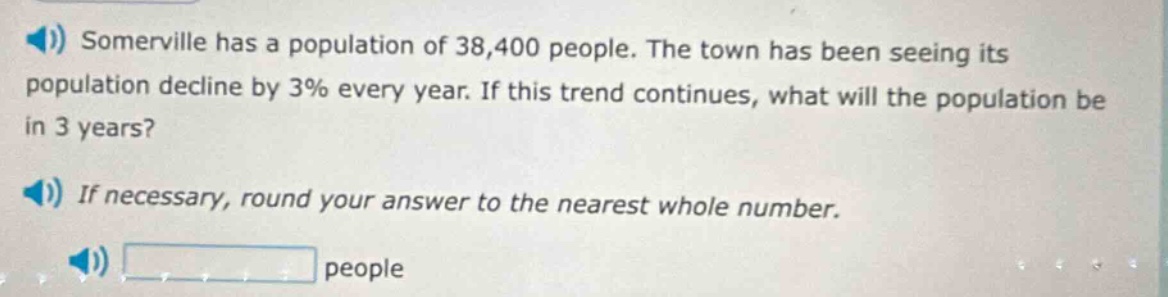 somerville has a population of 38,400 people. the town has been seeing its population decline by 3% every year. if this trend continues, what will the population be in 3 years? if necessary, round your answer to the nearest whole number. people