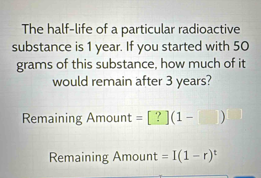 the half - life of a particular radioactive substance is 1 year. if you started with 50 grams of this substance, how much of it would remain after 3 years? remaining amount = ?(1 - )^ remaining amount = i(1 - r)^t