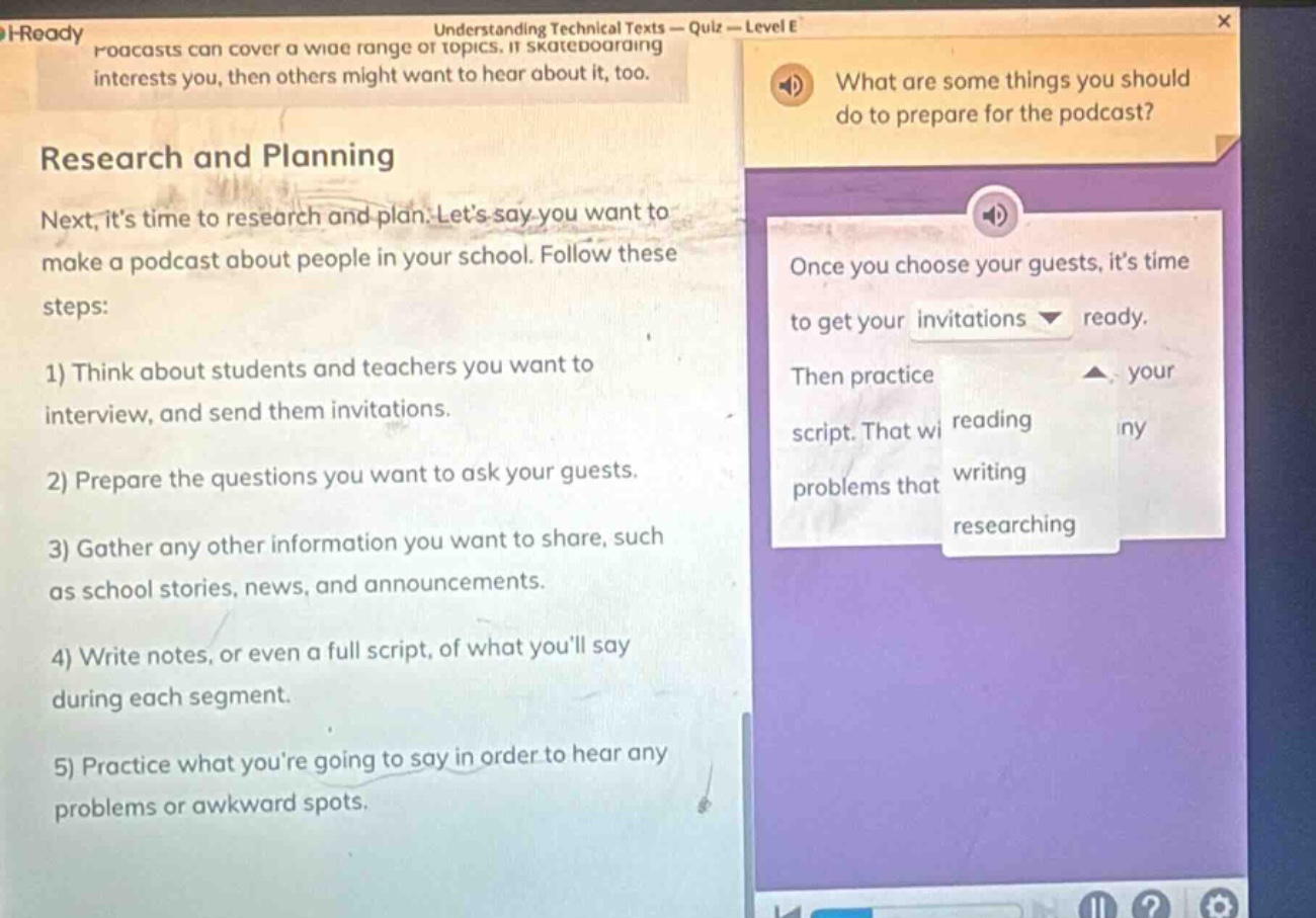 research and planning\nnext, its time to research and plan. lets say you want to make a podcast about people in your school. follow these steps:\n1) think about students and teachers you want to interview, and send them invitations.\n2) prepare the questions you want to ask your guests.\n3) gather any other information you want to share, such as school stories, news, and announcements.\n4) write notes, or even a full script, of what youll say during each segment.\n5) practice what youre going to say in order to hear any problems or awkward spots.\nwhat are some things you should do to prepare for the podcast?\nonce you choose your guests, its time to get your invitations ready.\nthen practice your script. that will reading any problems that writing researching
