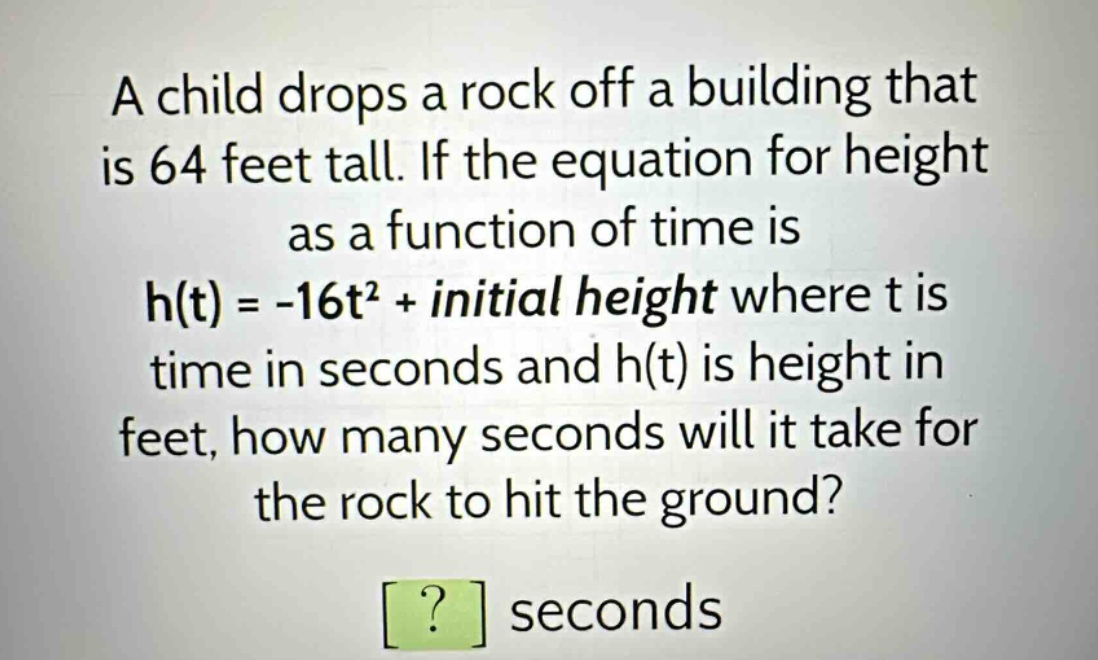 a child drops a rock off a building that is 64 feet tall. if the equation for height as a function of time is h(t) = -16t² + initial height where t is time in seconds and h(t) is height in feet, how many seconds will it take for the rock to hit the ground? ? seconds
