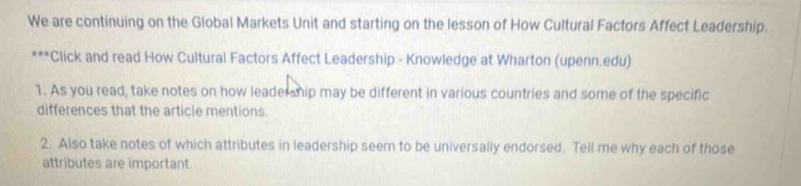 we are continuing on the global markets unit and starting on the lesson of how cultural factors affect leadership. ***click and read how cultural factors affect leadership - knowledge at wharton (upenn.edu) 1. as you read, take notes on how leadership may be different in various countries and some of the specific differences that the article mentions. 2. also take notes of which attributes in leadership seem to be universally endorsed. tell me why each of those attributes are important.
