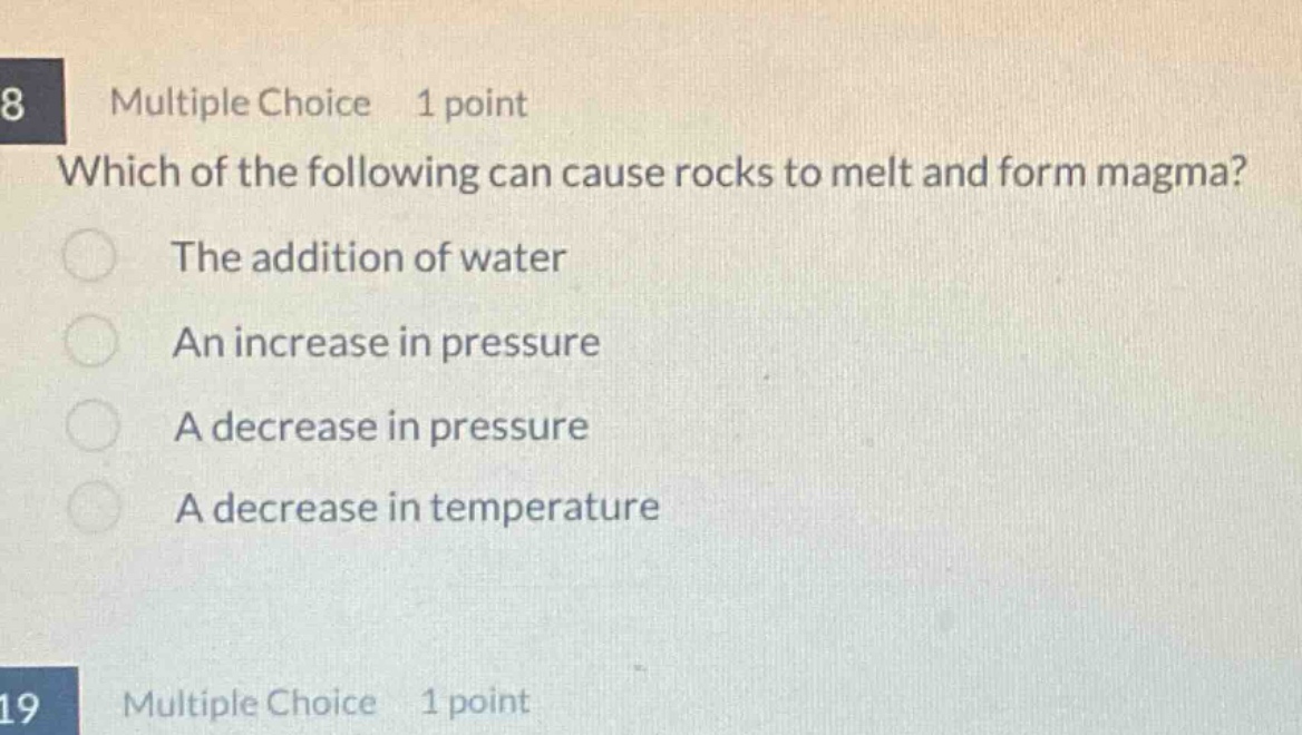 8 multiple choice 1 point which of the following can cause rocks to melt and form magma? the addition of water an increase in pressure a decrease in pressure a decrease in temperature 19 multiple choice 1 point