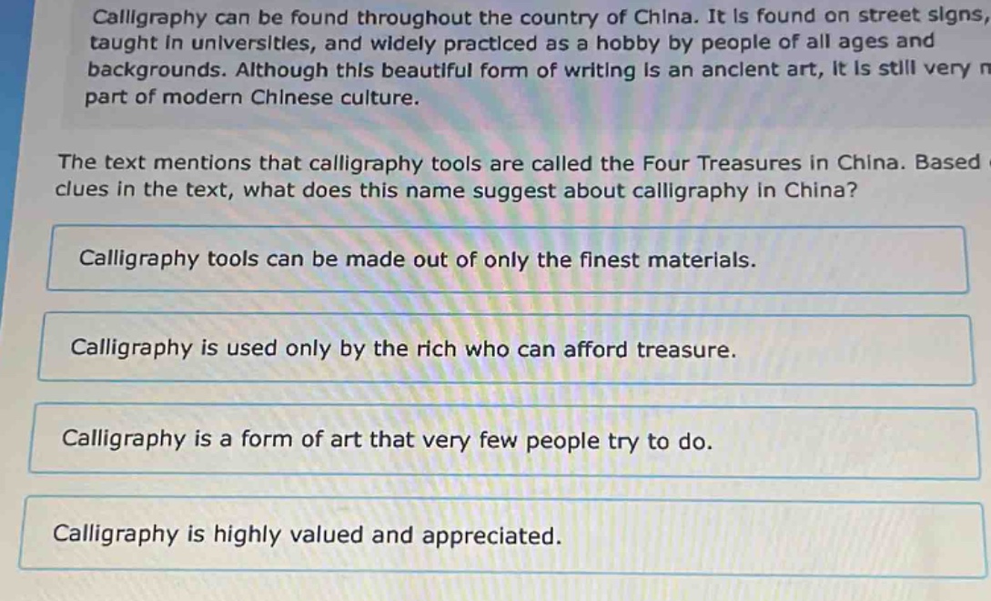 calligraphy can be found throughout the country of china. it is found on street signs, taught in universities, and widely practiced as a hobby by people of all ages and backgrounds. although this beautiful form of writing is an ancient art, it is still very part of modern chinese culture. the text mentions that calligraphy tools are called the four treasures in china. based clues in the text, what does this name suggest about calligraphy in china? calligraphy tools can be made out of only the finest materials. calligraphy is used only by the rich who can afford treasure. calligraphy is a form of art that very few people try to do. calligraphy is highly valued and appreciated.