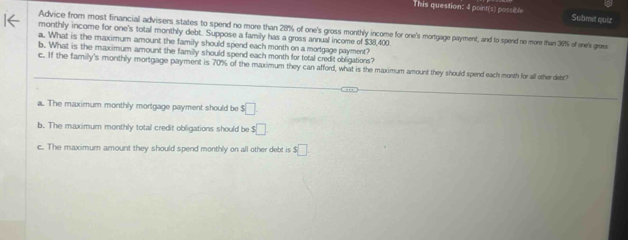 advice from most financial advisers states to spend no more than 28% of ones gross monthly income for ones mortgage payment, and to spend no more than 36% of ones gross monthly income for ones total monthly debt. suppose a family has a gross annual income of $38,400. a. what is the maximum amount the family should spend each month on a mortgage payment? b. what is the maximum amount the family should spend each month for total credit obligations? c. if the familys monthly mortgage payment is 70% of the maximum they can afford, what is the maximum amount they should spend each month for all other debt? a. the maximum monthly mortgage payment should be $ . b. the maximum monthly total credit obligations should be $ . c. the maximum amount they should spend monthly on all other debt is $ .