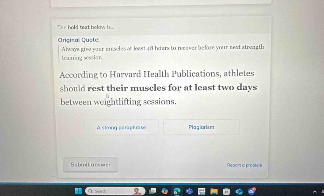 the bold text below is... original quote: always give your muscles at least 48 hours to recover before your next strength training session. according to harvard health publications, athletes should rest their muscles for at least two days between weightlifting sessions. a strong paraphrase plagiarism submit answer report a problem