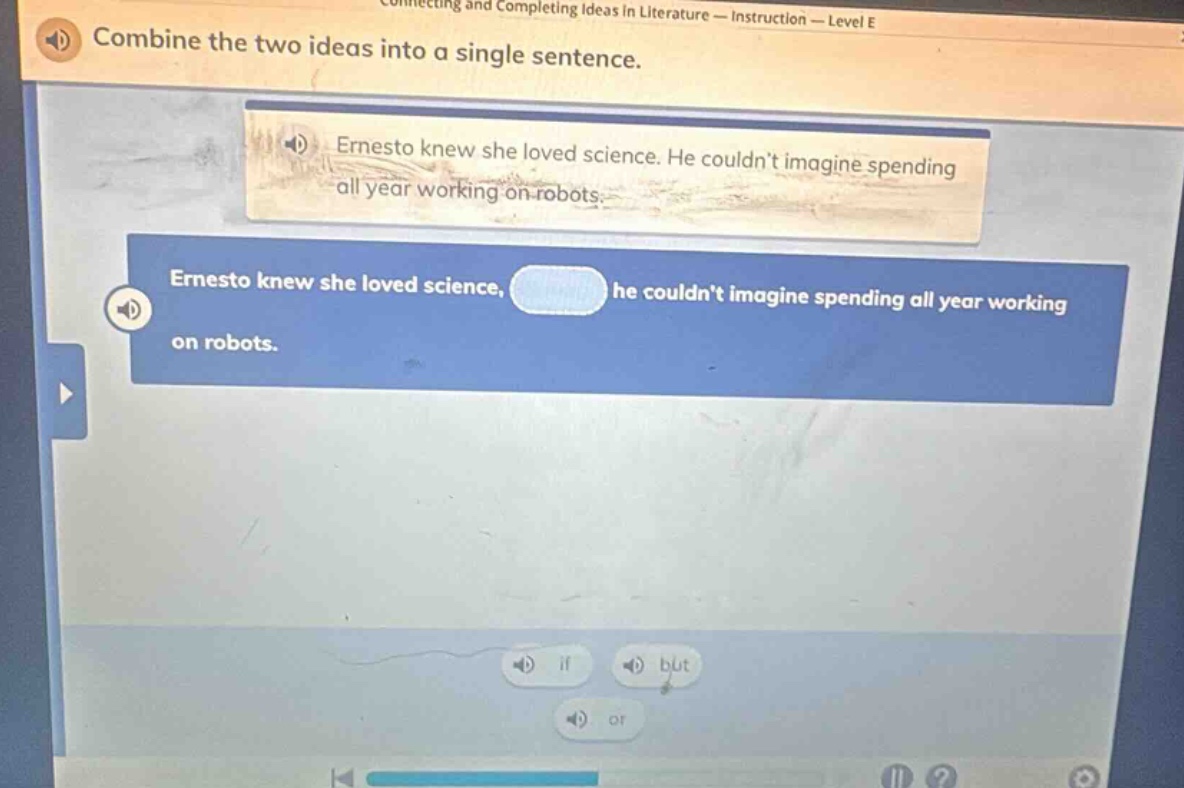 connecting and completing ideas in literature — instruction — level e\ncombine the two ideas into a single sentence.\nernesto knew she loved science. he couldn’t imagine spending all year working on robots.\nernesto knew she loved science, he couldn’t imagine spending all year working on robots.\nif\nbut\nor