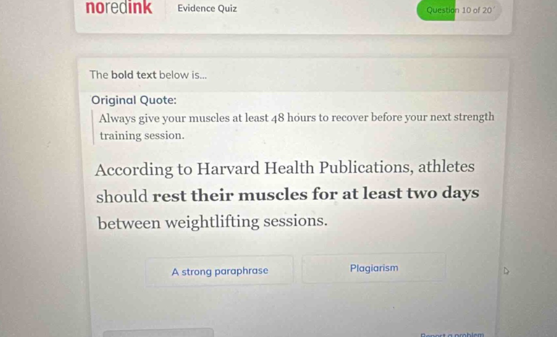 noredink evidence quiz question 10 of 20 the bold text below is... original quote: always give your muscles at least 48 hours to recover before your next strength training session. according to harvard health publications, athletes should rest their muscles for at least two days between weightlifting sessions. a strong paraphrase plagiarism